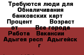 Требуются люди для Обналичивания банковских карт  › Процент ­ 25 › Возраст от ­ 18 - Все города Работа » Вакансии   . Адыгея респ.,Адыгейск г.